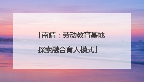 南靖：劳动教育基地探索融合育人模式