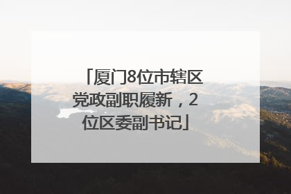 厦门8位市辖区党政副职履新，2位区委副书记