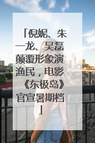 倪妮、朱一龙、吴磊颠覆形象演渔民，电影《东极岛》官宣暑期档