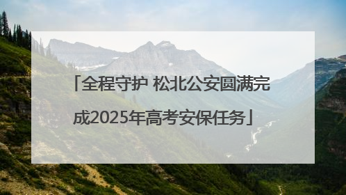 全程守护 松北公安圆满完成2025年高考安保任务