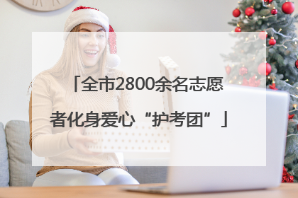 全市2800余名志愿者化身爱心“护考团”