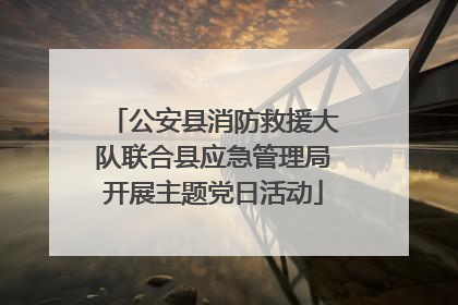 公安县消防救援大队联合县应急管理局开展主题党日活动
