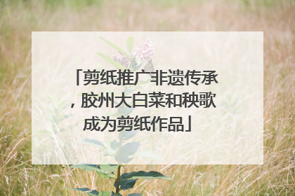剪纸推广非遗传承，胶州大白菜和秧歌成为剪纸作品