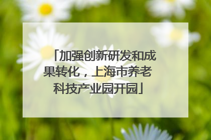 加强创新研发和成果转化，上海市养老科技产业园开园