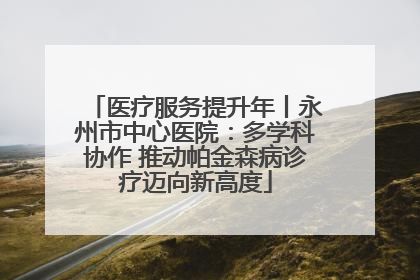 医疗服务提升年丨永州市中心医院：多学科协作 推动帕金森病诊疗迈向新高度