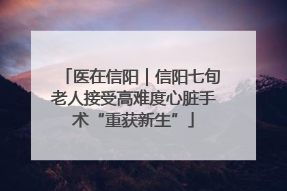医在信阳｜信阳七旬老人接受高难度心脏手术“重获新生”
