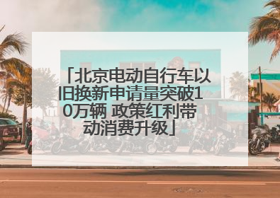 北京电动自行车以旧换新申请量突破10万辆 政策红利带动消费升级