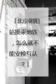 北京朝阳站换乘地铁，怎么就不能安检互认？