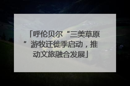 呼伦贝尔“三美草原”游牧迁徙季启动，推动文旅融合发展