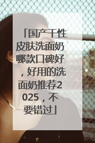 国产干性皮肤洗面奶哪款口碑好，好用的洗面奶推荐2025，不要错过