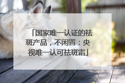 国家唯一认证的祛斑产品，不闲置：央视唯一认可祛斑霜