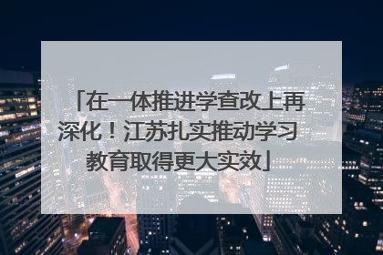 在一体推进学查改上再深化！江苏扎实推动学习教育取得更大实效