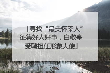 寻找“最美怀柔人”征集好人好事，白敬亭受聘担任形象大使