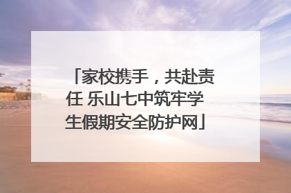 家校携手，共赴责任 乐山七中筑牢学生假期安全防护网