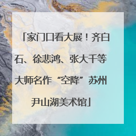 家门口看大展！齐白石、徐悲鸿、张大千等大师名作“空降”苏州尹山湖美术馆