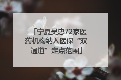 宁夏吴忠72家医药机构纳入医保“双通道”定点范围