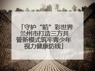 守护“睛”彩世界 兰州市打造三方共管新模式筑牢青少年视力健康防线