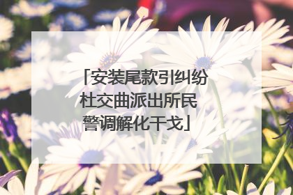 安装尾款引纠纷 杜交曲派出所民警调解化干戈