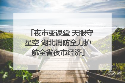 夜市变课堂 天眼守星空 湖北消防全力护航全省夜市经济