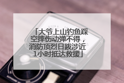 大爷上山钓鱼踩空摔伤动弹不得，消防顶烈日跋涉近1小时抵达救援