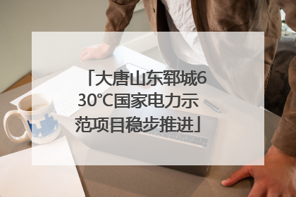 大唐山东郓城630℃国家电力示范项目稳步推进