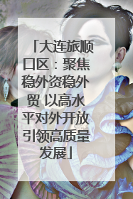 大连旅顺口区：聚焦稳外资稳外贸 以高水平对外开放引领高质量发展