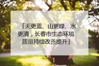 天更蓝、山更绿、水更清，长春市生态环境质量持续改善提升