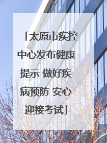 太原市疾控中心发布健康提示 做好疾病预防 安心迎接考试