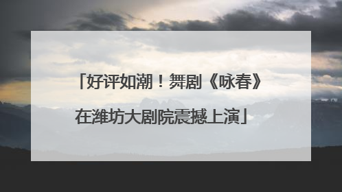 好评如潮！舞剧《咏春》在潍坊大剧院震撼上演