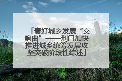 奏好城乡发展“交响曲”——荆门加快推进城乡统筹发展攻坚突破阶段性综述