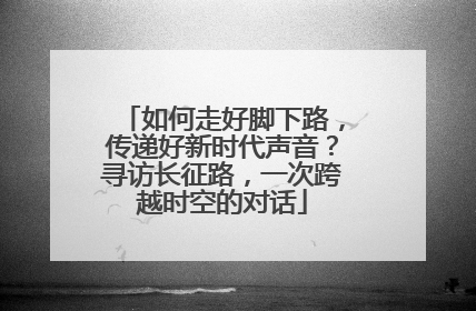 如何走好脚下路，传递好新时代声音？寻访长征路，一次跨越时空的对话