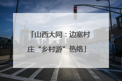 山西大同：边塞村庄“乡村游”热络