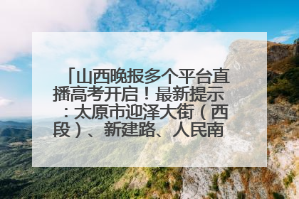 山西晚报多个平台直播高考开启！最新提示：太原市迎泽大街（西段）、新建路、人民南路高考期间增开路口