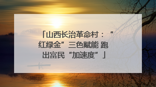 山西长治革命村：“红绿金”三色赋能 跑出富民“加速度”