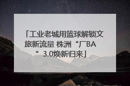 工业老城用篮球解锁文旅新流量 株洲“厂BA”3.0焕新归来