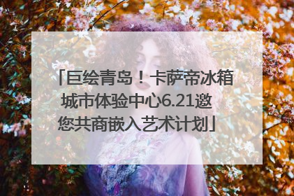 巨绘青岛！卡萨帝冰箱城市体验中心6.21邀您共商嵌入艺术计划