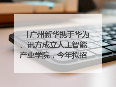 广州新华携手华为、讯方成立人工智能产业学院，今年拟招生150人
