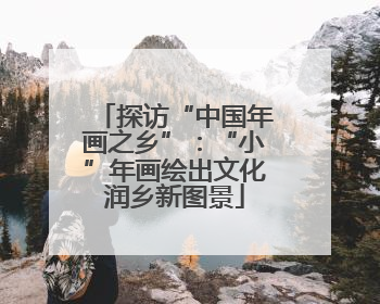 探访“中国年画之乡”：“小”年画绘出文化润乡新图景