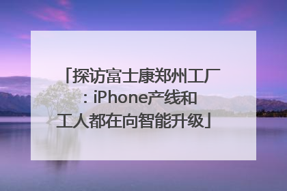 探访富士康郑州工厂：iPhone产线和工人都在向智能升级