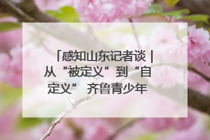 感知山东记者谈｜从“被定义”到“自定义” 齐鲁青少年书写时代新篇