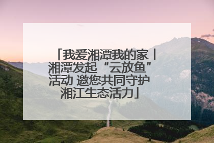 我爱湘潭我的家丨湘潭发起“云放鱼”活动 邀您共同守护湘江生态活力
