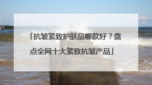 抗皱紧致护肤品哪款好？盘点全网十大紧致抗皱产品