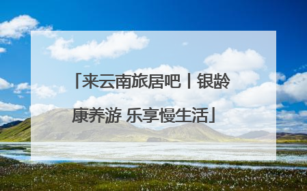 来云南旅居吧丨银龄康养游 乐享慢生活
