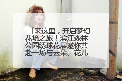 来这里，开启梦幻花境之旅！滨江森林公园绣球花展邀你共赴一场与云朵、花儿的浪漫之约