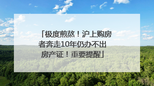 极度煎熬！沪上购房者奔走10年仍办不出房产证！重要提醒