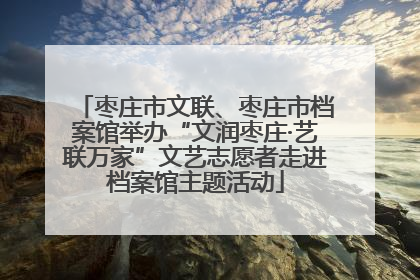 枣庄市文联、枣庄市档案馆举办“文润枣庄·艺联万家”文艺志愿者走进档案馆主题活动