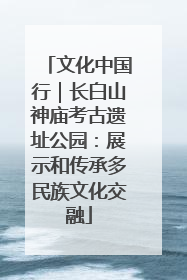 文化中国行｜长白山神庙考古遗址公园：展示和传承多民族文化交融