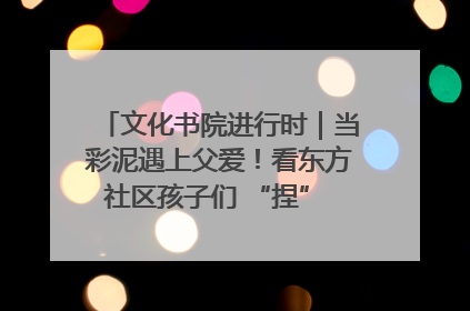 文化书院进行时｜当彩泥遇上父爱！看东方社区孩子们 “捏” 出心目中的爸爸