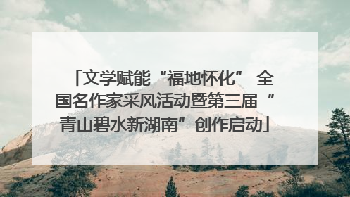 文学赋能“福地怀化” 全国名作家采风活动暨第三届“青山碧水新湖南”创作启动