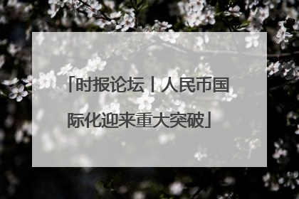 时报论坛丨人民币国际化迎来重大突破